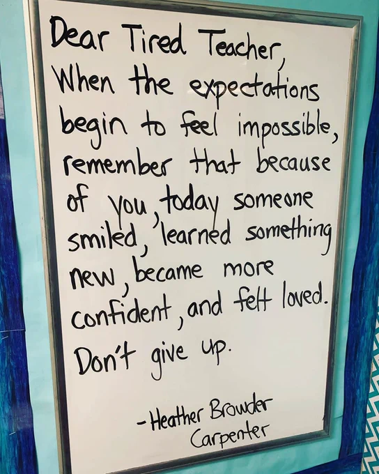 "Dear Tired Teacher, When the expectations begin to feel impossible, remember that because of you, today someone smiled, learned something new, became more confident, and felt loved. Don't give up." —Heather Browder Carpenter