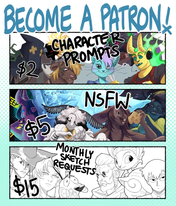 The image is 3 horizontal panels. On top it reads, "Become a patron!"

In the first panel, it reads, "$2 Character prompts" With images of various character creations, including a figure with an execution mask, a blue ghostly looking cat, and a yellow demon with fiery green hair.

In the second panel it reads, "$5 NSFW" With images of provocative woman creatures, including a purple succubus, a water elemental, a moth girl, a mouse girl, and a mermaid.

In the final panel, It reads, "$15, Monthly sketch requests" With black and white sketches of various characters including cyber six, Remi from black lagoon, Courage the cowardly dog, Godbrand, and more
