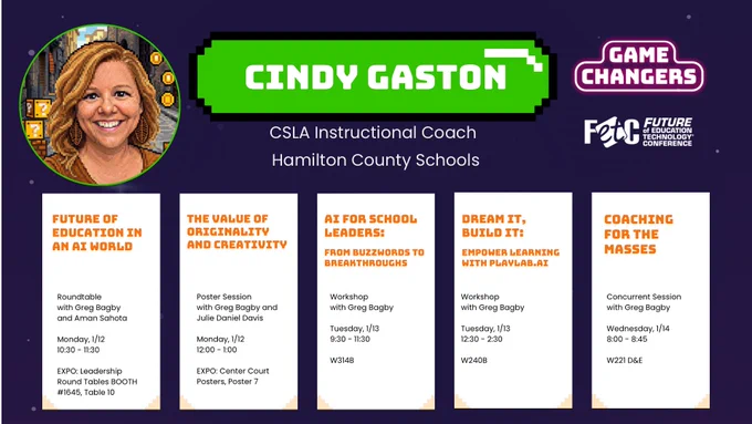 Graphic of Cindy Gaston’s sessions at FETC 2026:
Future of Education in an AI World, Roundtable with Greg Bagby and Aman Sahota, 1/12, 10:30-11:30, Expo Booth #1645, Table 10

The Value of Originality and Creativity, Poster Session with Greg Bagby Julie Daniel Davis, 1/12, 12-1, Center Court Poster 7

AI for School Leaders: From Buzzwords to Breakthroughs, Workshop with Greg Bagby, 1/13, 9:30-11:30, W314B

Dream It, Build It: Empower Learning with PlayLab.AI, Workshop with Greg Bagby, 1/13, 12:30-2:30, W240B

Coaching for the Masses, Concurrent session with Greg Bagby, 1/14, 8:00-8:45, W221 D&E