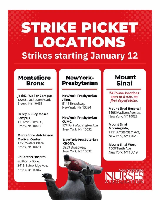 Strike Picket Locations for NYC Nurses Strike Beginning January 12


MONTE/BRONX

Montefiore Bronx
• Jack D. Weiler Campus, 1825 Eastchester Road, Bronx, NY 10461
• Henry & Lucy Moses Campus, 111 East 210th Street, Bronx, NY 10467
• Montefiore Hutchinson Medical Center, 1250 Waters Place, Bronx, NY 10461
• Children’s Hospital at Montefiore, 3415 Bainbridge Avenue, Bronx, NY 10467

MANHATTAN

NewYork-Presbyterian
• NewYork-Presbyterian Allen, 5141 Broadway, New York, NY 10034
• NewYork-Presbyterian CUMC, 177 Fort Washington Ave, New York, NY 10032
• NewYork-Presbyterian CHONY, 3959 Broadway, New York, NY 10032

Mount Sinai (Strike start time at 6am)
• Mount Sinai Hospital, 1468 Madison Avenue, New York, NY 10029
• Mount Sinai Morningside, 1111 Amsterdam Ave, New York, NY 10025
• Mount Sinai West, 1000 Tenth Ave, New York, NY 10019
	*All Sinai locations start at 6 a.m. on first day of strike.