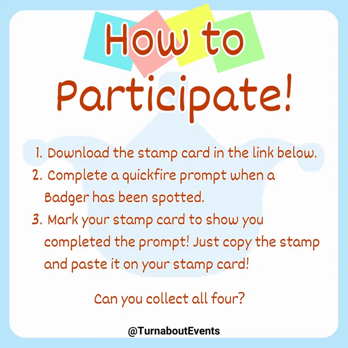 How to Participate!

1. Download the stamp card in the link below.
2. Complete a quickfire prompt when a Badger has been spotted.
3. Mark your stamp card to show you completed the prompt! Just copy the stamp and paste it on your stamp card!

Can you collect all four?

~~~~~
@TurnaboutEvents