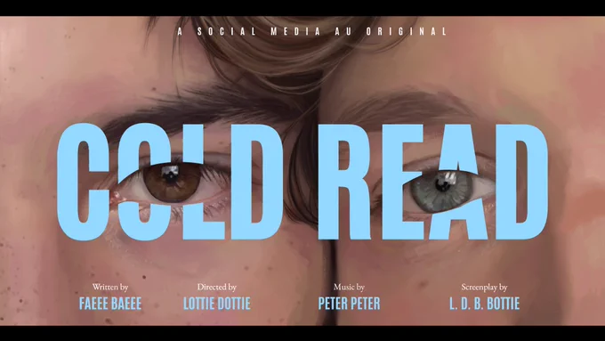 An artistic render of Shane Hollander and Ilya Rozanov in the style of an indie movie— a close up on their brown and blue eyes, their temples pressed together. The title, Cold Read strikes through their eyes, in bold, blue, caps lock letters. Written above, in the white text: A social media au original. Below are film credits— Written by Faeee Baeee. Directed by Lottie Dottie. Music by Peter Peter. Screenplay by L. D. B. Bottie.