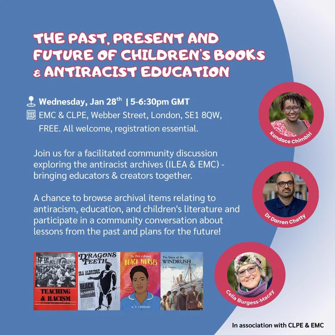Image of an event flyer.
Text reads:
“THE PAST, PRESENT AND FUTURE OF CHILDREN'S BOOKS
€ ANTIRACIST EDUCATION
Wednesday, Jan 28th | 5-6:30pm GMT
EMC & CLPE, Webber Street, London, SE1 8QW, FREE. All welcome, registration essential.
Join us for a facilitated community discussion exploring the antiracist archives (ILEA & EMC) - bringing educators & creators together.
A chance to browse archival items relating to antiracism, education, and children's literature and participate in a community conversation about lessons from the past and plans for the future!”
Against a background of 2 shades of blue.    
3 red framed circles down the right side with head & shoulder photos of the contributors.
4 book cover images along the bottom: Teaching & Racism; Dragon’s Teeth; The Story of Britain’s Black Nurses; The Story of the Windrush.