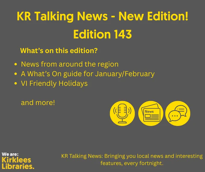 A dark gray poster with bright yellow text announcing a new edition of KR Talking News. The headline reads: “KR Talking News – New Edition! Edition 143.” Below, a section titled “What’s on this edition?” lists:
• News from around the region
• A What’s on guide for January/February
• VI Friendly Holidays and more!
Three yellow icons appear near the bottom: a microphone, a newspaper, and a speech bubble. At the bottom left is the Kirklees Libraries logo in white and yellow. The tagline at the bottom reads: “KR Talking News: Bringing you local news and interesting features, every fortnight.

