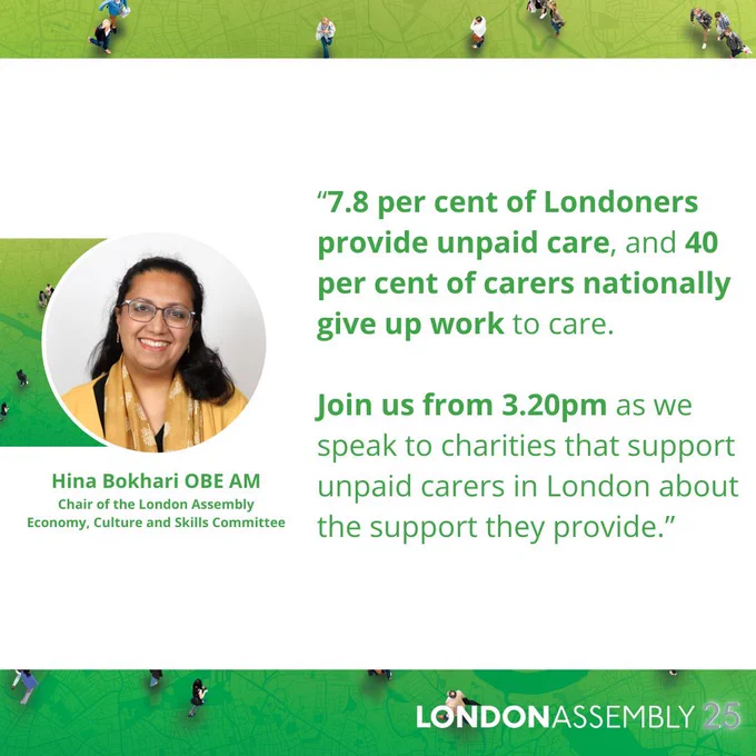 Hina Bokhari OBE AM
Chair of the London Assembly
Economy, Culture and Skills Committee
“7.8 per cent of Londoners provide unpaid care, and 40 per cent of carers nationally give up work to care.
 
Join us from 3.20pm as we speak to charities that support unpaid carers in London about the support they provide.”