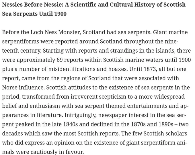 Before the Loch Ness Monster, Scotland had sea serpents. Giant marine serpentiforms were reported around Scotland throughout the nineteenth century. Starting with reports and strandings in the islands, there were approximately 69 reports within Scottish marine waters until 1900 plus a number of misidentifications and hoaxes. Until 1873, all but one report, came from the regions of Scotland that were associated with Norse influence. Scottish attitudes to the existence of sea serpents in the period, transformed from irreverent scepticism to a more widespread belief and enthusiasm with sea serpent themed entertainments and appearances in literature. Intriguingly, newspaper interest in the sea serpent peaked in the late 1840s and declined in the 1870s and 1890s – two decades which saw the most Scottish reports. The few Scottish scholars who did express an opinion on the existence of giant serpentiform animals were cautiously in favour.