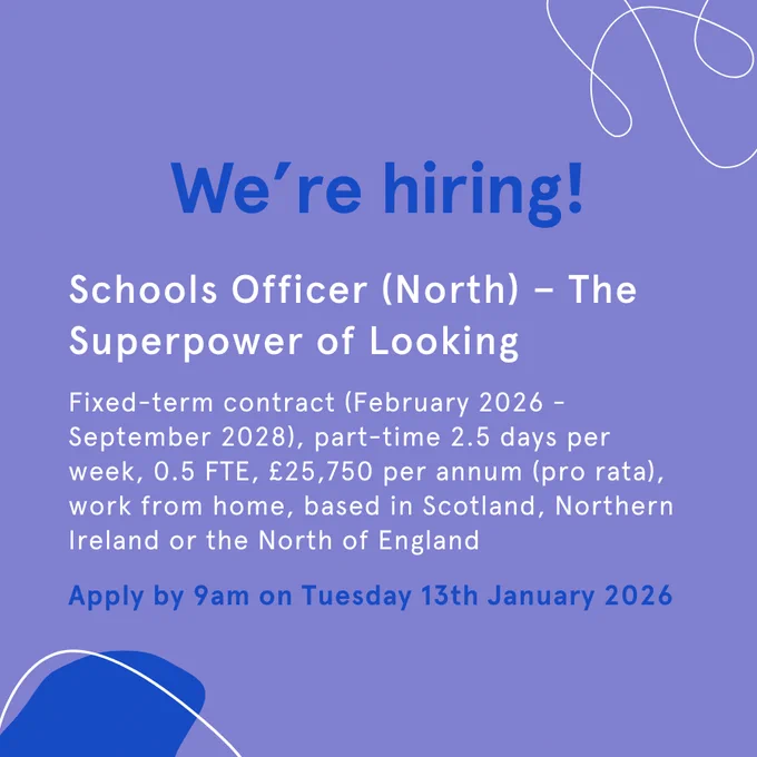 Graphic advertising a job opening. The text reads: We're hiring! Schools Officer (North) - The Superpower of Looking. Fixed-term contract (February 2026 - September 2028), part-time 2.5 days per week, 0.5 FTE, £26, 750 per annum (pro rata), work from home, based in Scotland, Northern Ireland or the North of England. Apply by 9am on Tuesday 13th January 2026.