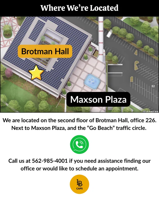 CAPS is located in Brotman Hall Office 226, located next to Maxson Plaza and the "Go Beach" traffic circle. 

Call CAPS at 562-985-4001 if you need assistance finding their office, or to make an appointment. 