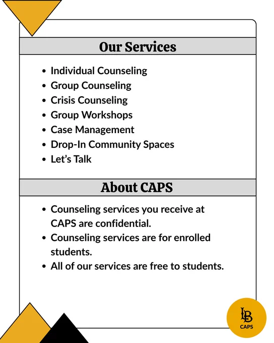 CAPS Services are individual counseling, group counseling,
crisis counseling, group workshops, case management, drop-in community spaces, and Let’s Talk.

Counseling services you receive at CAPS are confidential. 
Counseling services are for enrolled students.
All of our services are free to students.