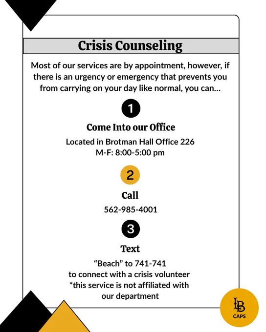 Crisis counseling is for students that are experiencing an emergency or have an urgent matter that prevents them from carrying on their day like normal. They are able to visit the CAPS office Monday-Friday, 8:00 am-5:00 pm, to see a crisis counselor in person. Crisis counseling is available by phone 24 hours a day, 7 days a week. To get connecting to a crisis counselor via phone, please call 562-985-4001.

A student may also text "Beach" to 741-741 to connect with a crisis volunteer. Please note, this service is not affiliated with CAPS. 