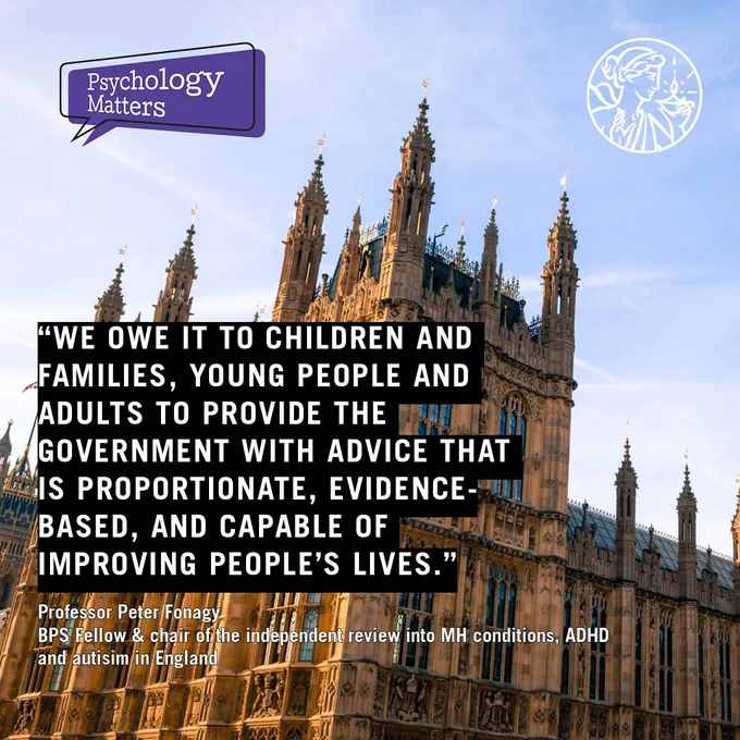 Quote reads: We owe it to children and families, young people and adults to provide the government with advice that is proportionate, evidence-based, and capable of improving people’s lives. Professor Peter Fonagy
BPS Fellow & chair of the independent review into mental health conditions, ADHD and autisim in England. Photo of the houses of parliament Psychology Matters and BPS logos