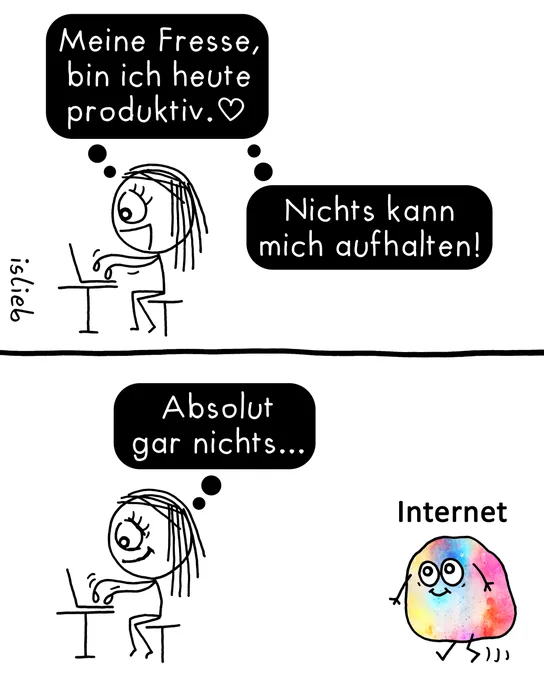 Der Comic besteht aus zwei untereinanderstehenden Bildern.

Im oberen Bild sitzt eine Strichmännchen-Frau fröhlich an einem Tisch und tippt eifrig auf einem Laptop. In zwei Gedankenblasen steht: „Meine Fresse, bin ich heute produktiv. <3“ und „Nichts kann mich aufhalten!“

Im unteren Bild sitzt die Figur unverändert am Laptop und denkt weiter: „Absolut gar nichts...“ Währenddessen läuft von rechts eine bunte, rundliche Gestalt mit freundlichem Gesicht ins Bild, über der das Wort „Internet“ steht.