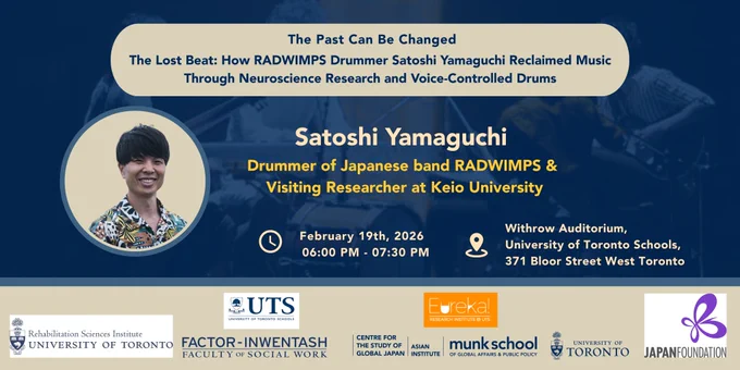  🗓  In-person  |  February 19, 2026 | 6:00PM - 7:30PM
📍 Location: Withrow Auditorium, 371 Bloor Street West, Toronto, ON M5S 2R7

Satoshi Yamaguchi, the drummer of popular Japanese band RADWIMPS and Visiting Researcher at Keio University, will deliver an inspiring presentation about his personal struggle and research on Musician’s Dystonia, a neurological disorder that affects professional musicians. He will share his personal story and reflections about his musical career, which he was forced to suspend in 2015. He will then discuss how he refocused his energy on academic research, presenting findings from large-scale epidemiological studies on Musician’s Dystonia he conducted in collaboration with scholars from Canada, Japan, and other countries. The event will feature a live performance by Yamaguchi using “VXD,” a voice-controlled drumming system he co-developed.