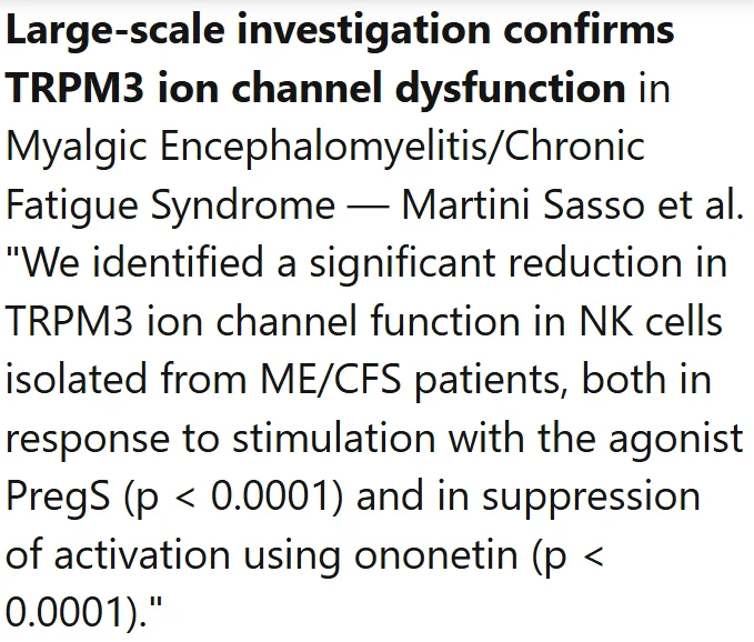 Large-scale investigation confirms TRPM3 ion channel dysfunction in Myalgic Encephalomyelitis/Chronic Fatigue Syndrome — Martini Sasso et al.
"We identified a significant reduction in TRPM3 ion channel function in NK cells isolated from ME/CFS patients, both in response to stimulation with the agonist PregS (p < 0.0001) and in suppression of activation using ononetin (p < 0.0001)."