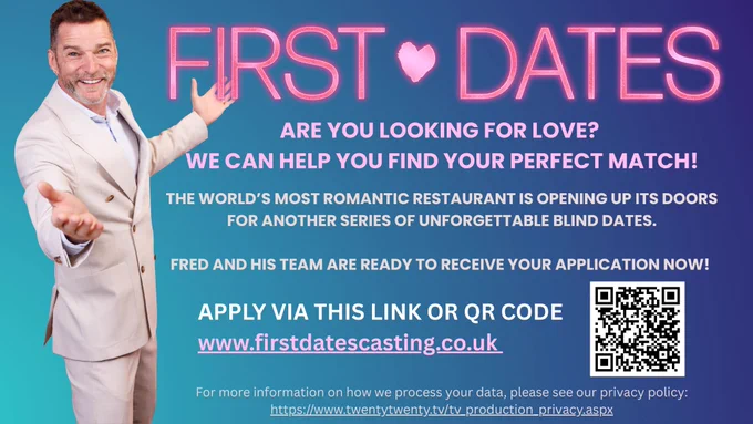 FIRST DATES FLYER ALT TEXT

A blue gradient background with a large pink title saying ‘FIRST DATES.’

One image of the First Dates Maître d' Fred Sirieix in a welcoming pose with his arms outstretched.


Text reads: ARE YOU LOOKING FOR LOVE?

WE CAN HELP YOU FIND YOUR PERFECT MATCH!

THE WORLD’S MOST ROMANTIC RESTAURANT IS OPENING UP ITS DOORS

FOR ANOTHER SERIES OF UNFORGETTABLE BLIND DATES.

FRED AND HIS TEAM ARE READY TO RECEIVE YOUR APPLICATION NOW!

APPLY VIA THIS LINK

www.firstdatescasting.co.uk

For more information on how we process your data, please see our privacy policy:

https://www.twentytwenty.tv/tv_production_privacy.aspx


There is also a QR code that takes users to the website.
