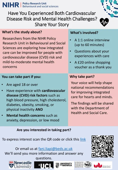 A flyer showing textual information for a NIHR Policy Research Unit study The text reads: 
Have You Experienced Both Cardiovascular Disease Risk and Mental Health Challenges? Share Your Story

What’s the study about?
Have You Experienced Both Cardiovascular Disease Risk and Mental Health Challenges? 
Share Your Story
Researchers from the NIHR Policy Research Unit in Behavioural and Social Sciences are exploring how integrated care can be improved for people with cardiovascular disease (CVD) risk and mild-to-moderate mental health concerns

You can take part if you:
• Are aged 18 or over
• Have experience with cardiovascular disease (CVD) risk factors such as high blood pressure, high cholesterol, diabetes, obesity, smoking, or physical inactivity AND
• Mental health concerns such as anxiety, depression, or low mood

What’s involved?
• A 1:1 online interview (up to 60 minutes)
• Questions about your experiences with care
• A £20 online shopping voucher as a thank you
