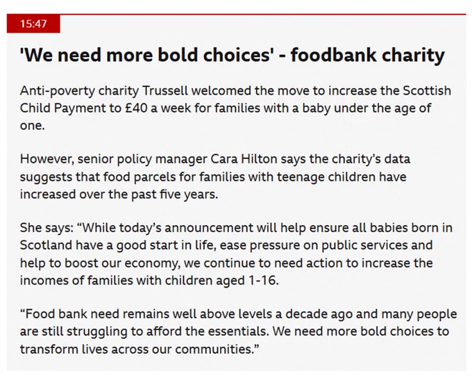 Screenshot of a statement by Trussell in a BBC article. It reads: 'We need more bold choices' - foodbank charity. Anti-poverty charity Trussell welcomed the move to increase the Scottish Child Payment to £40 a week for families with a baby under the age of one.

However, senior policy manager Cara Hilton says the charity's data suggests that food parcels for families with teenage children have increased over the past five years.

She says: “While today’s announcement will help ensure all babies born in Scotland have a good start in life, ease pressure on public services and help to boost our economy, we continue to need action to increase the incomes of families with children aged 1-16.

“Food bank need remains well above levels a decade ago and many people are still struggling to afford the essentials. We need more bold choices to transform lives across our communities.”'