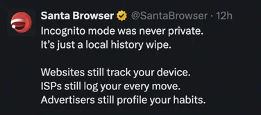 Learned something new about @SantaBrowser today. 

I always thought incognito mode meant I'm not be tracked, but apparently all your data still gets logged from the websites, ISPs, and advertisers.

It sounds like Santa browser TRULY protects your privacy via anti fingerprinting which makes you untrackable.

It also has built in encryption so that your data isn't flowing around publicly for the world to see. 

So in addition to earning rewards while browsing with Santa, you also get real privacy as a feature.

Just use $SANTA. 🎅