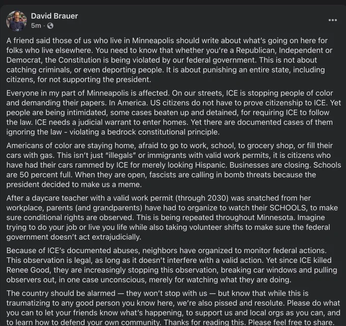 
David Brauer

A friend said those of us who live in Minneapolis should write about what's going on here for folks who live elsewhere. You need to know that whether you're a Republican, Independent or Democrat, the Constitution is being violated by our federal government. This is not about catching criminals, or even deporting people. It is about punishing an entire state, including citizens, for not supporting the president.
Everyone in my part of Minneapolis is affected. On our streets, ICE is stopping people of color and demanding their papers. In America. US citizens do not have to prove citizenship to ICE. Yet people are being intimidated, some cases beaten up and detained, for requiring ICE to follow the law. ICE needs a judicial warrant to enter homes. Yet there are documented cases of them ignoring the law - violating a bedrock constitutional principle.
Americans of color are staying home, afraid to go to work, school, to grocery shop, or fill their cars with gas...