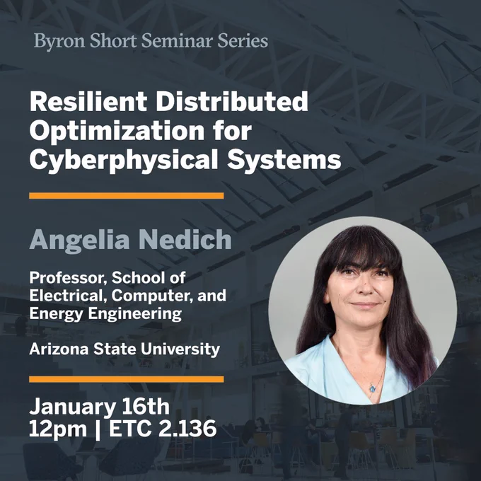 Byron Short Seminar Series. Resilient Distributed Optimization for Cyberphysical Systems. Angelia Nedich, Professor, School of Electrical, Computer, and Energy Engineering at Arizona State. January 16th at 12pm in ETC 2.136. 