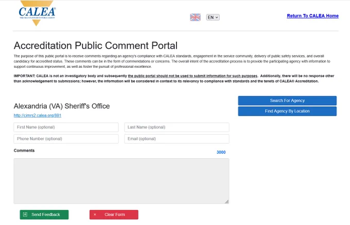 CALEA Accreditation Public Comment Portal for Alexandria Sheriff's Office

The purpose of this public portal is to receive comments regarding an agency's compliance with CALEA standards, engagement in the service community, delivery of public safety services, and overall candidacy for accredited status. These comments can be in the form of commendations or concerns. The overall intent of the accreditation process is to provide the participating agency with information to support continuous improvement, as well as foster the pursuit of professional excellence. 