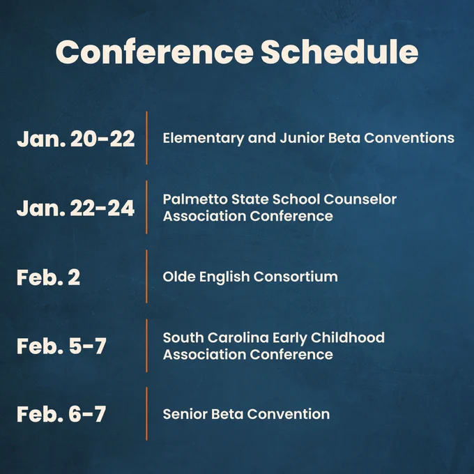 Conference Schedule
Jan. 20-22 Elementary and Junior Beta Conventions 

Jan. 22-24 Palmetto State School Counselor Association Conference

Feb. 2 Olde English Consortium

Feb. 5-7 South Carolina Early Childhood Association Conference

Feb. 6-7 Senior Beta Convention