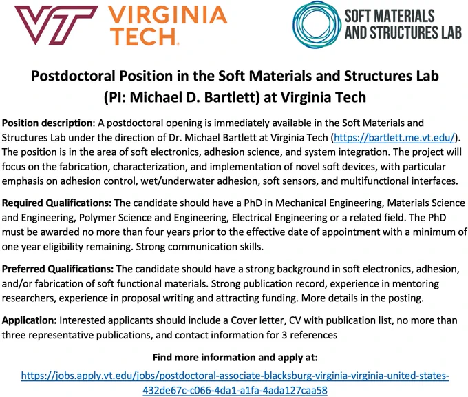 A postdoctoral opening is immediately available in the Soft Materials and Structures Lab under the direction of Dr. Michael Bartlett at Virginia Tech (https://bartlett.me.vt.edu/). The position is in the area of soft electronics, adhesion science, and system integration. The project will focus on the fabrication, characterization, and implementation of novel soft devices, with particular emphasis on adhesion control, wet/underwater adhesion, soft sensors, and multifunctional interfaces.

Find more information and apply at:
https://jobs.apply.vt.edu/jobs/postdoctoral-associate-blacksburg-virginia-virginia-united-states-432de67c-c066-4da1-a1fa-4ada127caa58

