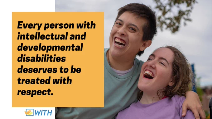 A yellow block with black text reads "Every person with intellectual and developmental disabilities deserves to be treated with respect." To the right is a photo of two people, one standing and one seated in their wheelchair, next to each other side hugging and laughing. The WITH Foundation logo is in the bottom left corner. 