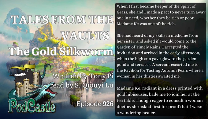 #PC926: TALES FROM THE VAULTS - The Gold Silkworm by Tony Pi, read by S. Qiouyi Lu
Previously ran as #PC423 and first published in Fantasy Magazine. Rated PG-13


When I first became keeper of the Spirit of Grass, she and I made a pact to never turn away one in need, whether they be rich or poor. Madame Ke was one of the rich.


She had heard of my skills in medicine from her sister, and asked if I would come to the Garden of Timely Rains. I accepted the invitation and arrived in the early afternoon, when the high sun gave glow to the garden pond and terraces. A servant escorted me to the Pavilion for Tasting Autumn Pears where a woman in her thirties awaited me.


Madame Ke, radiant in a dress printed with gold hibiscuses, bade me to join her at the tea table. Though eager to consult a woman doctor, she asked first for proof that I wasn’t a wandering healer.


