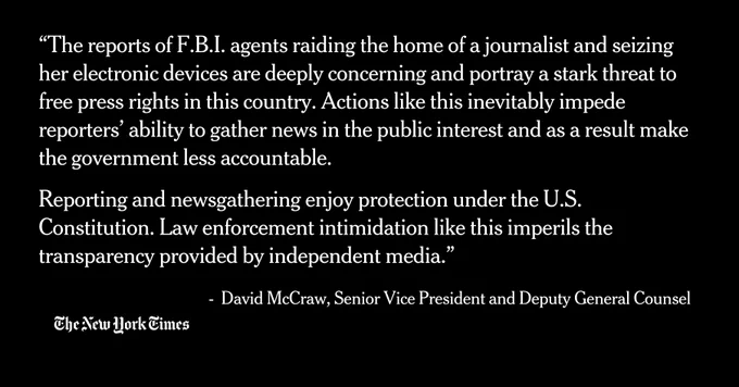 “The reports of F.B.I. agents raiding the home of a journalist and seizing her electronic devices are deeply concerning and portray a stark threat to free press rights in this country. Actions like this inevitably impede reporters’ ability to gather news in the public interest and as a result make the government less accountable.

Reporting and newsgathering enjoy protection under the U.S. Constitution. Law enforcement intimidation like this imperils the transparency provided by independent media.”
 
 -  David McCraw, Senior Vice President and Deputy General Counsel