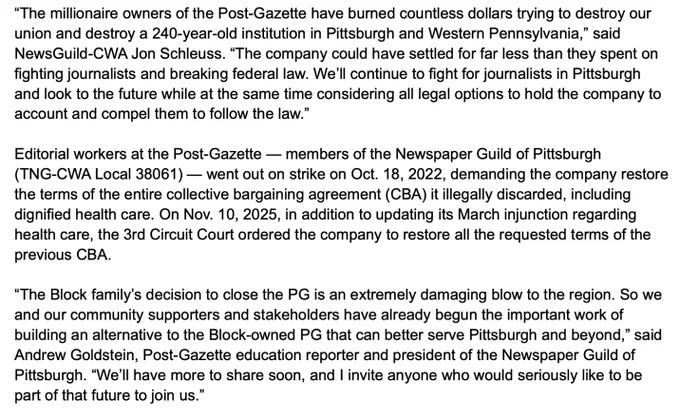 “The millionaire owners of the Post-Gazette have burned countless dollars trying to destroy our union and destroy a 240-year-old institution in Pittsburgh and Western Pennsylvania,” said NewsGuild-CWA Jon Schleuss. “The company could have settled for far less than they spent on fighting journalists and breaking federal law. We’ll continue to fight for journalists in Pittsburgh and look to the future while at the same time considering all legal options to hold the company to account and compel them to follow the law.”

Editorial workers at the Post-Gazette — members of the Newspaper Guild of Pittsburgh (TNG-CWA Local 38061) — went out on strike on Oct. 18, 2022, demanding the company restore the terms of the entire collective bargaining agreement (CBA) it illegally discarded, including dignified health care. On Nov. 10, 2025, in addition to updating its March injunction regarding health care, the 3rd Circuit Court ordered the company to restore all the requested terms of the previous...