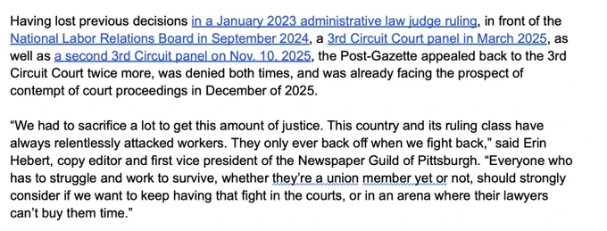 "Having lost previous decisions in a January 2023 administrative law judge ruling, in front of the National Labor Relations Board in September 2024, a 3rd Circuit Court panel in March 2025, as well as a second 3rd Circuit panel on Nov. 10, 2025, the Post-Gazette appealed back to the 3rd Circuit Court twice more, was denied both times, and was already facing the prospect of contempt of court proceedings in December of 2025.

“We had to sacrifice a lot to get this amount of justice. This country and its ruling class have always relentlessly attacked workers. They only ever back off when we fight back,” said Erin Hebert, copy editor and first vice president of the Newspaper Guild of Pittsburgh. “Everyone who has to struggle and work to survive, whether they’re a union member yet or not, should strongly consider if we want to keep having that fight in the courts, or in an arena where their lawyers can’t buy them time.”"