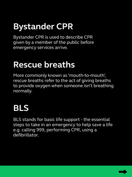 Bystander CPR = member of the public performing CPR before the ambulance arrives.
Rescue breaths = another term for mouth to mouth.
BLS = stands for basic life support, the essential steps to take to help save a life such as calling 999, CPR and defib use.
