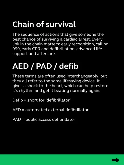 chain of survival = the sequence of actions that give someone the best chance of surviving a cardiac arrest. Each link is important.

AED/PAD/defib = used interchangeably but all refer to the same lifesaving device. Delivers a shock to the heart to help it beat normally again.