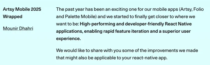 The past year has been an exciting one for our mobile apps (Artsy, Folio and Palette Mobile) and we started to finally get closer to where we want to be: High-performing and developer-friendly React Native applications, enabling rapid feature iteration and a superior user experience.

We would like to share with you some of the improvements we made that might also be applicable to your react-native app.