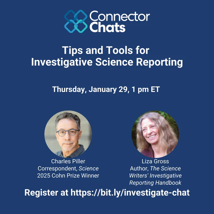 A square infographic that reads Connector Chats: Tips and Tools for Investigative Science Reporting. Thursday, January 29, 1 pm ET. Register at https://bit.ly/investigate-chat. Under a headshot of Charles Piller is the text Correspondent, Science, 2025 Cohn Prize Winner.  Under a headshot of Liza Gross is the text Author, The Science Writers Investigative Reporting Handbook. 