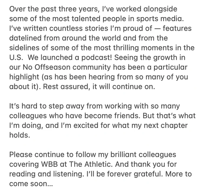 Over the past three years, I’ve worked alongside some of the most talented people in sports media. I’ve written countless stories I’m proud of — features datelined from around the world and from the sidelines of some of the most thrilling moments in the U.S.  We launched a podcast! Seeing the growth in our No Offseason community has been a particular highlight (as has been hearing from so many of you about it). Rest assured, it will continue on. 

It’s hard to step away from working with so many colleagues who have become friends. But that’s what I’m doing, and I’m excited for what my next chapter holds.

Please continue to follow my brilliant colleagues covering WBB at The Athletic. And thank you for reading and listening. I’ll be forever grateful. More to come soon…