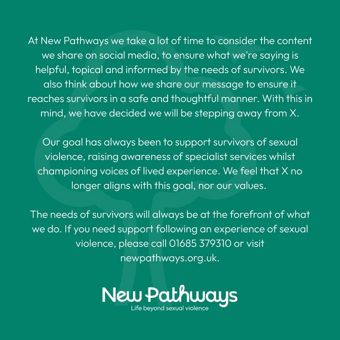 At New Pathways we take a lot of time to consider the content we share on social media, to ensure what we're saying is helpful, topical and informed by the needs of survivors. We also think about how we share our message to ensure it reaches survivors in a safe and thoughtful manner. With this in mind, we have decided we will be stepping away from X.
 
Our goal has always been to support survivors of sexual violence, raising awareness of specialist services whilst championing voices of lived experience. We feel that X no longer aligns with this goal, nor our values. 
 
The needs of survivors will always be at the forefront of what we do. If you need support following an experience of sexual violence, please call 01685 379310 or visit newpathways.org.uk.