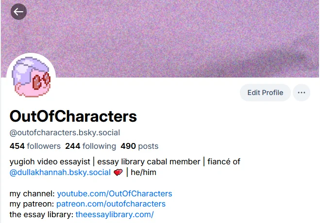 a screenshot of my bluesky profile. It reads:

OutOfCharacters
@outofcharacters.bsky.social
454 followers
244 following
490 posts
yugioh video essayist | essay library cabal member | fiancé of @dullakhannah.bsky.social 💕 | he/him

my channel: youtube.com/OutOfCharacters
my patreon: patreon.com/outofcharacters
the essay library: theessaylibrary.com/