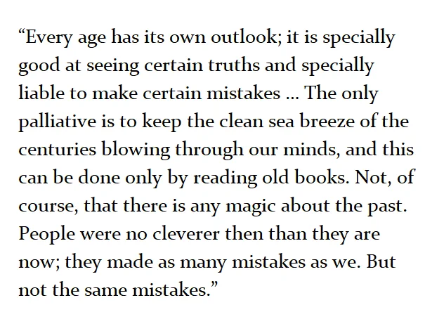 "Every age has its own outlook; it is specially good at seeing certain truths and specially liable to make certain mistakes ... The only palliative is to keep the clean sea breeze of the centuries blowing through our minds, and this can only be done by reading old books. Not, of course, that there is any magic about the past. People were never cleverer than than they are now. They made as many 