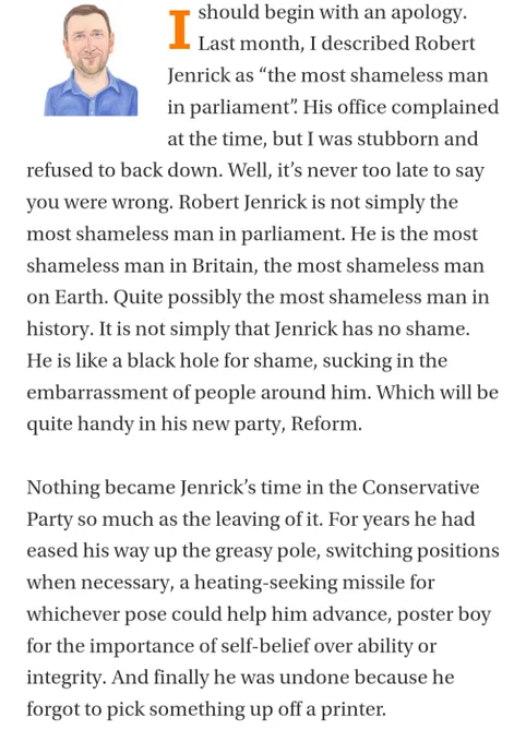 Ishould begin with an apology. Last month, I described Robert Jenrick as “the most shameless man in parliament”. His office complained at the time, but I was stubborn and refused to back down. Well, it’s never too late to say you were wrong. Robert Jenrick is not simply the most shameless man in parliament. He is the most shameless man in Britain, the most shameless man on Earth. Quite possibly the most shameless man in history. It is not simply that Jenrick has no shame. He is like a black hole for shame, sucking in the embarrassment of people around him. Which will be quite handy in his new party, Reform.

Nothing became Jenrick’s time in the Conservative Party so much as the leaving of it. For years he had eased his way up the greasy pole, switching positions when necessary, a heating-seeking missile for whichever pose could help him advance, poster boy for the importance of self-belief over ability or integrity. And finally he was undone because he forgot to pick something up off a