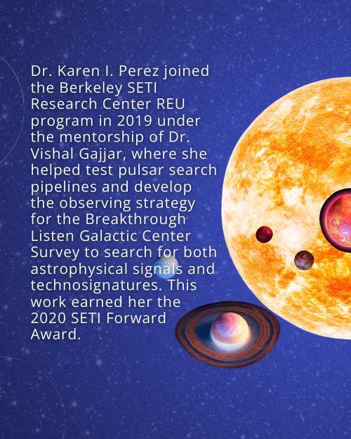 Text: Dr. Karen I. Perez joined the Berkeley SETI Research Center REU program in 2019 under the mentorship of Dr. Vishal Gajjar, where she helped test pulsar search pipelines and develop the observing strategy for the Breakthrough Listen Galactic Center Survey to search for both astrophysical signals and technosignatures. This work earned her the 2020 SETI Forward Award.  Background: Starry night sky with graphics of a star and exoplanets in front of it.
