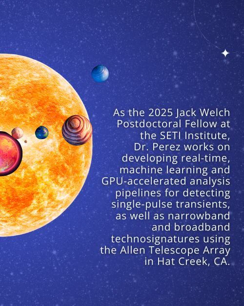 Text: As the 2025 Jack Welch Postdoctoral Fellow at the SETI Institute,
Dr. Perez works on developing real-time, machine learning and GPU-accelerated analysis pipelines for detecting single-pulse transients, as well as narrowband and broadband technosignatures using the Allen Telescope Array in Hat Creek, CA. Background: Starry night sky with graphics of a star and exoplanets.