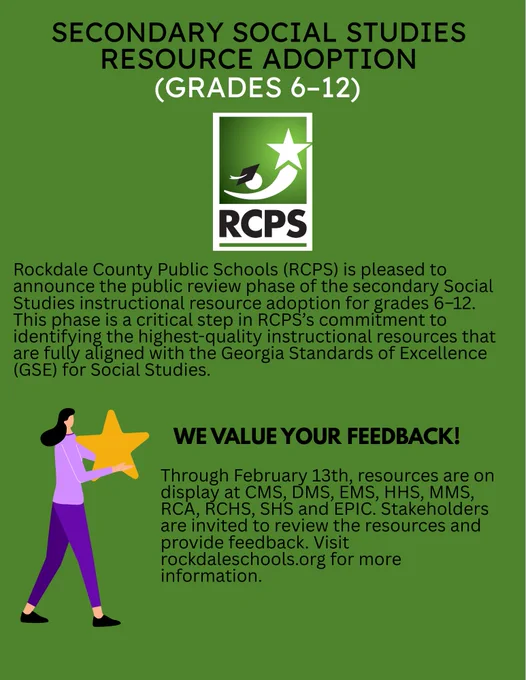 Flier that said “Rockdale County Public Schools (RCPS) is pleased to announce the public review phase of the Secondary Social Studies instructional resource adoption for grades 6-12. This phase is a critical step in RCPS’s commitment to identifying the highest quality instructional resources that are fully aligned with the Georgia Standards of Excellence (GSE) for Social Studies. Image of a woman holding a star. WE VALUE YOUR FEEDBACK. Through February 13th, resources are on display at CMS, DMS, EMS, EMS, HHS, MMS, RCA, RCHS, SHS, and EPIC. Stakeholders are invited to review the resources and provide feedback.  Visit rockdaleschools.org for more information.