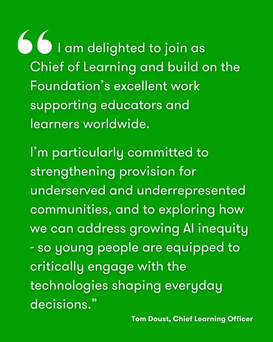 Quote from Tom Doust, Chief Learning Officer at the Micro:bit Educational Foundation. The quote reads: “I am delighted to join as Chief of Learning and build on the Foundation’s excellent work supporting educators and learners worldwide. I am particularly committed to strengthening provision for underserved and underrepresented communities and, in the context of growing AI inequity, to exploring how we can address widening gaps in understanding how AI works, so that young people are equipped with the skills to critically engage with its increasing role in shaping our everyday decisions.”
