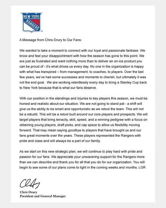 A Message from Chris Drury to Our Fans: 
 
We wanted to take a moment to connect with our loyal and passionate fanbase. We know and feel your disappointment with how the season has gone to this point. We are just as frustrated and want nothing more than to deliver an on-ice product you can be proud of - it’s what drives us every day. No one in the organization is happy with what has transpired – from management, to coaches, to players. Over the last few years, we’ve had some successes and moments to cherish, but ultimately it was not the end goal.  We are working relentlessly every day to bring a Stanley Cup back to New York because that is what our fans deserve.
 
With our position in the standings and injuries to key players this season, we must be honest and realistic about our situation. We are not going to stand pat - a shift will give us the ability to be smart and opportunistic as we retool the team. This will not be a rebuild. This will be a retool built around our core players