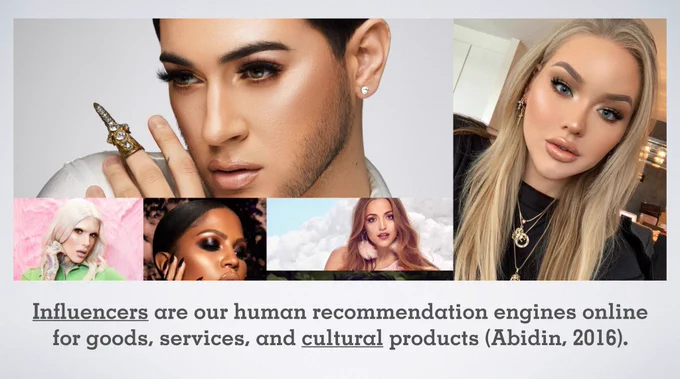 A photo montage of Jeffrey Star, James Charles, NikkieTutorials, Bretman Rock, Manny Mua, Kathleen Lights,Huda Beauty, Desi Perkins, & Nyma Tang wearing makeup on a PowerPoint slide with the text: Influencers are our human recommendation engines online for goods, services, and cultural products (Abidin, 2016).
