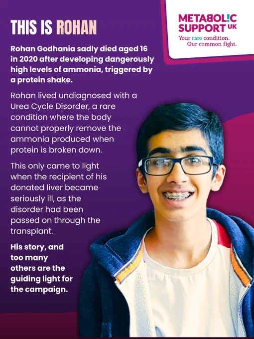 Image Description:
Graphic with purple background. Bold text reads "This is Rohan". Underneath is white text reading "Rohan lived undiagnosed with a Urea Cycle Disorder, a rare condition where the body cannot properly remove the ammonia produced when protein is broken down. Rohan Godhania sadly died aged 16 in 2020 after developing dangerously high levels of ammonia, triggered by a protein shake. This only came to light when the recipient of his donated liver became seriously ill, as the disorder had been passed on through the transplant. His story, and too many others are the guiding light for the campaign." An image of Rohan is shown. He is smiling.