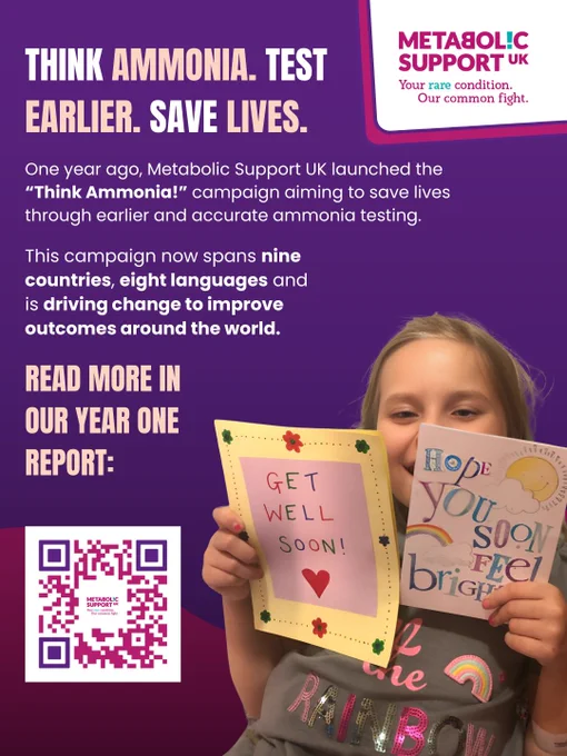 Image description: 
Graphic with a purple background. Bold text reads "Think Ammonia. Test Earlier. Save lives." Underneath is white text reading: "One year ago, Metabolic Support UK launched the “Think Ammonia!” campaign aiming to save lives through earlier and accurate ammonia testing. This campaign now spans nine countries, eight languages and is driving change to improve outcomes around the world." Further bold text asks people to read more in the report with a QR code linking to the report. A young girl smiling and holding get well soon cards is pictured.