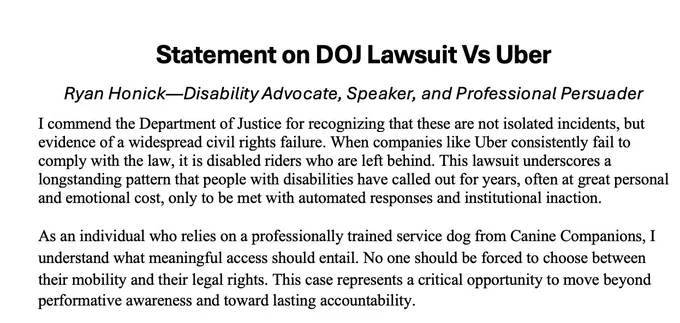 Statement on DOJ Lawsuit Vs Uber

I commend the Department of Justice for recognizing that these are not isolated incidents, but evidence of a widespread civil rights failure. When companies like Uber consistently fail to comply with the law, it is disabled riders who are left behind. This lawsuit underscores a longstanding pattern that people with disabilities have called out for years, often at great personal and emotional cost, only to be met with automated responses and institutional inaction.
 As an individual who relies on a professionally trained service dog from Canine Companions, I understand what meaningful access should entail. No one should be forced to choose between their mobility and their legal rights. This case represents a critical opportunity to move beyond performative awareness and toward lasting accountability.